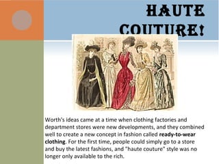 HAUTE
COUTURE!
Worth's ideas came at a time when clothing factories and
department stores were new developments, and they combined
well to create a new concept in fashion called ready-to-wear
clothing. For the first time, people could simply go to a store
and buy the latest fashions, and "haute couture" style was no
longer only available to the rich.
 