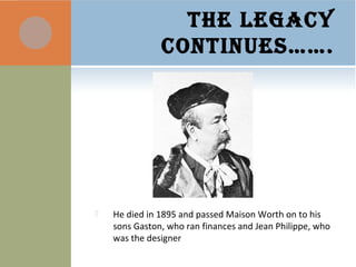 THE LEGACY
CONTINUES…….
 He died in 1895 and passed Maison Worth on to his
sons Gaston, who ran finances and Jean Philippe, who
was the designer
 