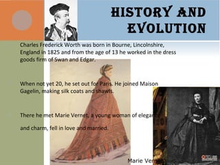 HISTORY AND
EVOLUTION
 Charles Frederick Worth was born in Bourne, Lincolnshire,
England in 1825 and from the age of 13 he worked in the dress
goods firm of Swan and Edgar.
 When not yet 20, he set out for Paris. He joined Maison
Gagelin, making silk coats and shawls.
 There he met Marie Vernet, a young woman of elegance
and charm, fell in love and married.
Marie Vernet
 