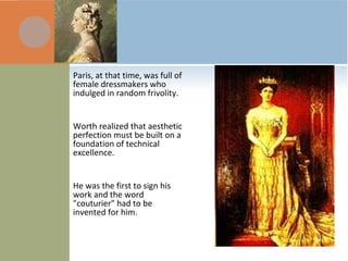  Paris, at that time, was full of
female dressmakers who
indulged in random frivolity.
 Worth realized that aesthetic
perfection must be built on a
foundation of technical
excellence.
 He was the first to sign his
work and the word
"couturier" had to be
invented for him.
 