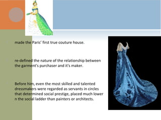  made the Paris’ first true couture house.
 re-defined the nature of the relationship between
the garment's purchaser and it's maker.
 Before him, even the most skilled and talented
dressmakers were regarded as servants in circles
that determined social prestige, placed much lower
n the social ladder than painters or architects.
 