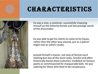 CHARACTERISTICS
 he was a man, a couturier, successfully imposing
himself on the hitherto female and low-prestige world
of the dressmaker
 he was able to get his clients to come to his house,
rather than the other way around, just as a patron
might visit an artist's studio.
 proved himself a master, not only of formal court
clothing but also of the more witty, fanciful and often
historically-based show costumes, modelled on famous
paints or commissioned for masquerade balls. He was
catering for those who liked to be conspicuous.
 