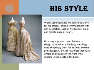 HIS STYLE
Worth used beautiful and luxurious fabrics
for his dresses, and he trimmed them with
rich decoration, such as fringe, lace, braid,
and tassels made of pearls.
His many important contributions to
design included an ankle-length walking
skirt, shockingly short for its time, and the
princess gown, a waist-less dress that hung
simple and straight in the front while
draping in full pleats in the back.
 