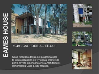 EAMES HOUSE




              1949 - CALIFORNIA – EE.UU.


              Casa realizada dentro del programa para
              la industrialización de viviendas promovido
              por la revista americana Arts & Architecture
              denominado Case Study Houses.
 