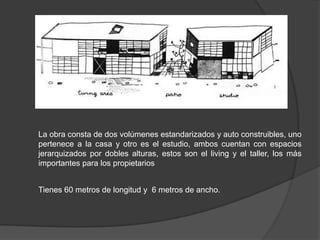 La obra consta de dos volúmenes estandarizados y auto construibles, uno
pertenece a la casa y otro es el estudio, ambos cuentan con espacios
jerarquizados por dobles alturas, estos son el living y el taller, los más
importantes para los propietarios


Tienes 60 metros de longitud y 6 metros de ancho.
 
