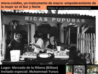 micro-crédito, un instrumento de macro -empoderamiento de la mujer en el Sur y Norte Lugar: Mercado de la Ribera (Bilbao) Invitado especial: Muhammad Yunus Relato de una experiencia en Honduras 