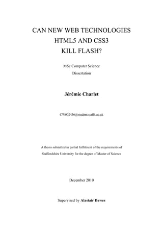 CAN NEW WEB TECHNOLOGIES
            HTML5 AND CSS3
                 KILL FLASH?

                   MSc Computer Science
                          Dissertation




                    Jérémie Charlet



                CW002436@student.staffs.ac.uk




  A thesis submitted in partial fulfilment of the requirements of
  Staffordshire University for the degree of Master of Science




                        December 2010




              Supervised by Alastair Dawes
 