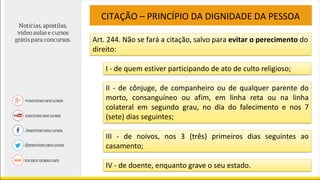 CITAÇÃO – PRINCÍPIO DA DIGNIDADE DA PESSOA
Art. 244. Não se fará a citação, salvo para evitar o perecimento do
direito:
I - de quem estiver participando de ato de culto religioso;
II - de cônjuge, de companheiro ou de qualquer parente do
morto, consanguíneo ou afim, em linha reta ou na linha
colateral em segundo grau, no dia do falecimento e nos 7
(sete) dias seguintes;
III - de noivos, nos 3 (três) primeiros dias seguintes ao
casamento;
IV - de doente, enquanto grave o seu estado.
 