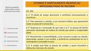 CITANDO É MENTALMENTE INCAPAZ OU
IMPOSSIBILITADO DE RECEBER
Art. 245.
§ 1° O oficial de justiça descreverá e certificará minuciosamente a
ocorrência.
§ 2° Para examinar o citando, o juiz nomeará médico, que apresentará
laudo no prazo de 5 (cinco) dias.
§ 3° Dispensa-se a nomeação de que trata o § 2° se pessoa da família
apresentar declaração do médico do citando que ateste a incapacidade
deste.
§ 4° Reconhecida a impossibilidade, o juiz nomeará curador ao citando,
observando, quanto à sua escolha, a preferência estabelecida em lei e
restringindo a nomeação à causa.
§ 5° A citação será feita na pessoa do curador, a quem incumbirá a
defesa dos interesses do citando.
 
