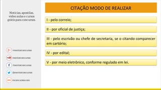 CITAÇÃO MODO DE REALIZAR
I - pelo correio;
II - por oficial de justiça;
III - pelo escrivão ou chefe de secretaria, se o citando comparecer
em cartório;
IV - por edital;
V - por meio eletrônico, conforme regulado em lei.
 