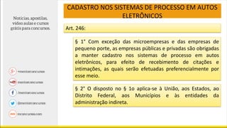 CADASTRO NOS SISTEMAS DE PROCESSO EM AUTOS
ELETRÔNICOS
Art. 246:
§ 1° Com exceção das microempresas e das empresas de
pequeno porte, as empresas públicas e privadas são obrigadas
a manter cadastro nos sistemas de processo em autos
eletrônicos, para efeito de recebimento de citações e
intimações, as quais serão efetuadas preferencialmente por
esse meio.
§ 2° O disposto no § 1o aplica-se à União, aos Estados, ao
Distrito Federal, aos Municípios e às entidades da
administração indireta.
 