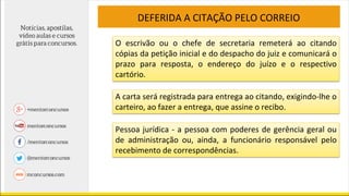 DEFERIDA A CITAÇÃO PELO CORREIO
O escrivão ou o chefe de secretaria remeterá ao citando
cópias da petição inicial e do despacho do juiz e comunicará o
prazo para resposta, o endereço do juízo e o respectivo
cartório.
A carta será registrada para entrega ao citando, exigindo-lhe o
carteiro, ao fazer a entrega, que assine o recibo.
Pessoa jurídica - a pessoa com poderes de gerência geral ou
de administração ou, ainda, a funcionário responsável pelo
recebimento de correspondências.
 