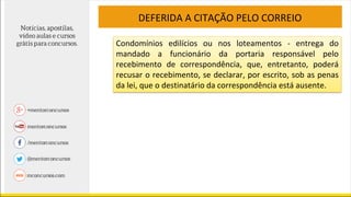 DEFERIDA A CITAÇÃO PELO CORREIO
Condomínios edilícios ou nos loteamentos - entrega do
mandado a funcionário da portaria responsável pelo
recebimento de correspondência, que, entretanto, poderá
recusar o recebimento, se declarar, por escrito, sob as penas
da lei, que o destinatário da correspondência está ausente.
 