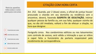 CITAÇÃO COM HORA CERTA
Art. 252. Quando, por 2 (duas) vezes, o oficial de justiça houver
procurado o citando em seu domicílio ou residência sem o
encontrar, deverá, havendo SUSPEITA DE OCULTAÇÃO, intimar
qualquer pessoa da família ou, em sua falta, qualquer vizinho de
que, no dia útil imediato, voltará a fim de efetuar a citação, na
hora que designar.
Parágrafo único. Nos condomínios edilícios ou nos loteamentos
com controle de acesso, será válida a intimação a que se refere
o caput feita a funcionário da portaria responsável pelo
recebimento de correspondência.
 
