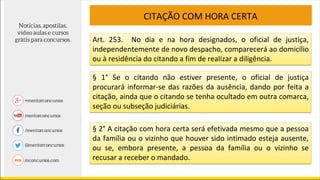 CITAÇÃO COM HORA CERTA
Art. 253. No dia e na hora designados, o oficial de justiça,
independentemente de novo despacho, comparecerá ao domicílio
ou à residência do citando a fim de realizar a diligência.
§ 1° Se o citando não estiver presente, o oficial de justiça
procurará informar-se das razões da ausência, dando por feita a
citação, ainda que o citando se tenha ocultado em outra comarca,
seção ou subseção judiciárias.
§ 2° A citação com hora certa será efetivada mesmo que a pessoa
da família ou o vizinho que houver sido intimado esteja ausente,
ou se, embora presente, a pessoa da família ou o vizinho se
recusar a receber o mandado.
 