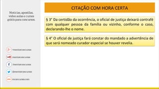 CITAÇÃO COM HORA CERTA
§ 3° Da certidão da ocorrência, o oficial de justiça deixará contrafé
com qualquer pessoa da família ou vizinho, conforme o caso,
declarando-lhe o nome.
§ 4° O oficial de justiça fará constar do mandado a advertência de
que será nomeado curador especial se houver revelia.
 
