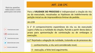 ART. 238 CPC
Para a VALIDADE DO PROCESSO é indispensável a citação do réu
ou do executado, ressalvadas as hipóteses de indeferimento da
petição inicial ou de improcedência liminar do pedido.
Art.239
§ 1° O comparecimento espontâneo do réu ou do executado
supre a falta ou a nulidade da citação, fluindo a partir desta data o
prazo para apresentação de contestação ou de embargos à
execução.
§ 2° Rejeitada a alegação de nulidade, tratando-se de processo de:
I - conhecimento, o réu será considerado revel;
II - execução, o feito terá seguimento.
 