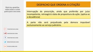 DESPACHO QUE ORDENA A CITAÇÃO
Interrupção da prescrição, ainda que proferido por juízo
incompetente, retroagirá à data de propositura da ação. (aplica-se
a decadência)
A parte não será prejudicada pela demora imputável
exclusivamente ao serviço judiciário.
 