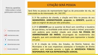 CITAÇÃO SERÁ PESSOA
Será feita na pessoa do representante legal ou do procurador do réu, do
executado ou do interessado. Art. 242 CPC:
§ 1o Na ausência do citando, a citação será feita na pessoa de seu
MANDATÁRIO, ADMINISTRADOR, preposto ou GERENTE, quando a
ação se originar de atos por eles praticados.
§ 2o O LOCADOR que se ausentar do Brasil sem cientificar o locatário
de que deixou, na localidade onde estiver situado o imóvel, procurador
com poderes para receber citação será citado NA PESSOA DO
ADMINISTRADOR DO IMÓVEL encarregado do recebimento dos
aluguéis, que será considerado habilitado para representar o locador
em juízo.
§ 3o A citação da União, dos Estados, do Distrito Federal, dos
Municípios e de suas respectivas autarquias e fundações de direito
público será realizada perante o órgão de ADVOCACIA PÚBLICA
RESPONSÁVEL POR SUA REPRESENTAÇÃO JUDICIAL.
 
