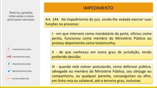 IMPEDIMENTO
Art. 144. Há impedimento do juiz, sendo-lhe vedado exercer suas
funções no processo:
I - em que interveio como mandatário da parte, oficiou como
perito, funcionou como membro do Ministério Público ou
prestou depoimento como testemunha;
II - de que conheceu em outro grau de jurisdição, tendo
proferido decisão;
III - quando nele estiver postulando, como defensor público,
advogado ou membro do Ministério Público, seu cônjuge ou
companheiro, ou qualquer parente, consanguíneo ou afim,
em linha reta ou colateral, até o terceiro grau, inclusive;
 