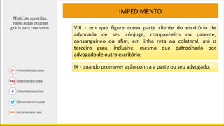 IMPEDIMENTO
VIII - em que figure como parte cliente do escritório de
advocacia de seu cônjuge, companheiro ou parente,
consanguíneo ou afim, em linha reta ou colateral, até o
terceiro grau, inclusive, mesmo que patrocinado por
advogado de outro escritório;
IX - quando promover ação contra a parte ou seu advogado.
 