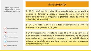 IMPEDIMENTO
§ 1º Na hipótese do inciso III, o impedimento só se verifica
quando o defensor público, o advogado ou o membro do
Ministério Público já integrava o processo antes do início da
atividade judicante do juiz.
§ 2º É vedada a criação de fato superveniente a fim de
caracterizar impedimento do juiz.
§ 3º O impedimento previsto no inciso III também se verifica no
caso de mandato conferido a membro de escritório de advocacia
que tenha em seus quadros advogado que individualmente
ostente a condição nele prevista, mesmo que não intervenha
diretamente no processo.
 