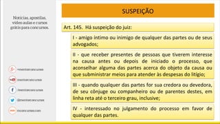 SUSPEIÇÃO
Art. 145. Há suspeição do juiz:
I - amigo íntimo ou inimigo de qualquer das partes ou de seus
advogados;
II - que receber presentes de pessoas que tiverem interesse
na causa antes ou depois de iniciado o processo, que
aconselhar alguma das partes acerca do objeto da causa ou
que subministrar meios para atender às despesas do litígio;
III - quando qualquer das partes for sua credora ou devedora,
de seu cônjuge ou companheiro ou de parentes destes, em
linha reta até o terceiro grau, inclusive;
IV - interessado no julgamento do processo em favor de
qualquer das partes.
 