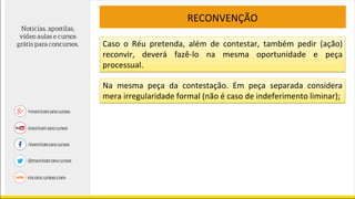 RECONVENÇÃO
Caso o Réu pretenda, além de contestar, também pedir (ação)
reconvir, deverá fazê-lo na mesma oportunidade e peça
processual.
Na mesma peça da contestação. Em peça separada considera
mera irregularidade formal (não é caso de indeferimento liminar);
 