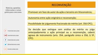 RECONVENÇÃO
Promover em face do autor da ação e terceiro em litisconsórcio;
Autonomia entre ação originária e reconvenção;
Possibilidade de julgamento fracionado do mérito (art. 356 CPC);
Da decisão que extingue sem análise do mérito ou julga
antecipadamente a ação principal ou a reconvenção, caberá
agravo de instrumento (arts. 354, parágrafo único e 356, § 5º,
CPC).
 