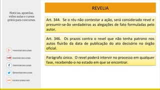 REVELIA
Art. 344. Se o réu não contestar a ação, será considerado revel e
presumir-se-ão verdadeiras as alegações de fato formuladas pelo
autor.
Art. 346. Os prazos contra o revel que não tenha patrono nos
autos fluirão da data de publicação do ato decisório no órgão
oficial.
Parágrafo único. O revel poderá intervir no processo em qualquer
fase, recebendo-o no estado em que se encontrar.
 