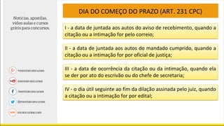 DIA DO COMEÇO DO PRAZO (ART. 231 CPC)
I - a data de juntada aos autos do aviso de recebimento, quando a
citação ou a intimação for pelo correio;
II - a data de juntada aos autos do mandado cumprido, quando a
citação ou a intimação for por oficial de justiça;
III - a data de ocorrência da citação ou da intimação, quando ela
se der por ato do escrivão ou do chefe de secretaria;
IV - o dia útil seguinte ao fim da dilação assinada pelo juiz, quando
a citação ou a intimação for por edital;
 