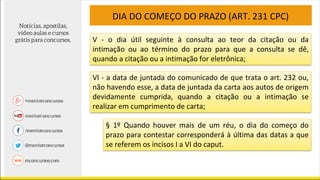 DIA DO COMEÇO DO PRAZO (ART. 231 CPC)
V - o dia útil seguinte à consulta ao teor da citação ou da
intimação ou ao término do prazo para que a consulta se dê,
quando a citação ou a intimação for eletrônica;
VI - a data de juntada do comunicado de que trata o art. 232 ou,
não havendo esse, a data de juntada da carta aos autos de origem
devidamente cumprida, quando a citação ou a intimação se
realizar em cumprimento de carta;
§ 1º Quando houver mais de um réu, o dia do começo do
prazo para contestar corresponderá à última das datas a que
se referem os incisos I a VI do caput.
 