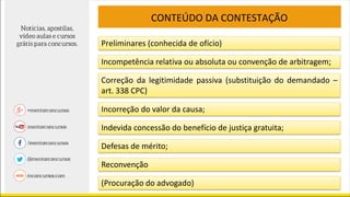 CONTEÚDO DA CONTESTAÇÃO
Preliminares (conhecida de ofício)
Incompetência relativa ou absoluta ou convenção de arbitragem;
Correção da legitimidade passiva (substituição do demandado –
art. 338 CPC)
Incorreção do valor da causa;
Indevida concessão do benefício de justiça gratuita;
Defesas de mérito;
Reconvenção
(Procuração do advogado)
 
