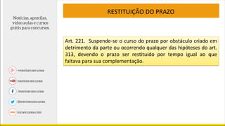 RESTITUIÇÃO DO PRAZO
Art. 221. Suspende-se o curso do prazo por obstáculo criado em
detrimento da parte ou ocorrendo qualquer das hipóteses do art.
313, devendo o prazo ser restituído por tempo igual ao que
faltava para sua complementação.
 
