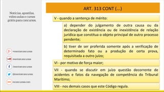 ART. 313 CONT (...)
V - quando a sentença de mérito:
a) depender do julgamento de outra causa ou da
declaração de existência ou de inexistência de relação
jurídica que constitua o objeto principal de outro processo
pendente;
b) tiver de ser proferida somente após a verificação de
determinado fato ou a produção de certa prova,
requisitada a outro juízo;
VI - por motivo de força maior;
VII - quando se discutir em juízo questão decorrente de
acidentes e fatos da navegação de competência do Tribunal
Marítimo;
VIII - nos demais casos que este Código regula.
 
