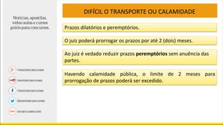 DIFÍCIL O TRANSPORTE OU CALAMIDADE
Prazos dilatórios e peremptórios.
O juiz poderá prorrogar os prazos por até 2 (dois) meses.
Ao juiz é vedado reduzir prazos peremptórios sem anuência das
partes.
Havendo calamidade pública, o limite de 2 meses para
prorrogação de prazos poderá ser excedido.
 