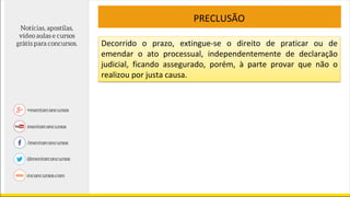 PRECLUSÃO
Decorrido o prazo, extingue-se o direito de praticar ou de
emendar o ato processual, independentemente de declaração
judicial, ficando assegurado, porém, à parte provar que não o
realizou por justa causa.
 