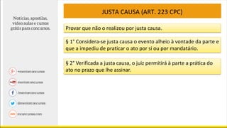 JUSTA CAUSA (ART. 223 CPC)
Provar que não o realizou por justa causa.
§ 1° Considera-se justa causa o evento alheio à vontade da parte e
que a impediu de praticar o ato por si ou por mandatário.
§ 2° Verificada a justa causa, o juiz permitirá à parte a prática do
ato no prazo que lhe assinar.
 