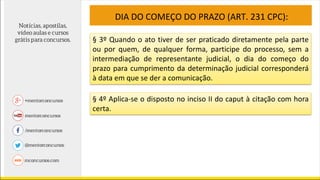 DIA DO COMEÇO DO PRAZO (ART. 231 CPC):
§ 3º Quando o ato tiver de ser praticado diretamente pela parte
ou por quem, de qualquer forma, participe do processo, sem a
intermediação de representante judicial, o dia do começo do
prazo para cumprimento da determinação judicial corresponderá
à data em que se der a comunicação.
§ 4º Aplica-se o disposto no inciso II do caput à citação com hora
certa.
 