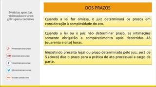 DOS PRAZOS
Quando a lei for omissa, o juiz determinará os prazos em
consideração à complexidade do ato.
Quando a lei ou o juiz não determinar prazo, as intimações
somente obrigarão a comparecimento após decorridas 48
(quarenta e oito) horas.
Inexistindo preceito legal ou prazo determinado pelo juiz, será de
5 (cinco) dias o prazo para a prática de ato processual a cargo da
parte.
 