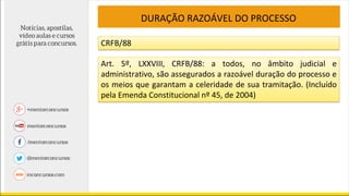 DURAÇÃO RAZOÁVEL DO PROCESSO
CRFB/88
Art. 5º, LXXVIII, CRFB/88: a todos, no âmbito judicial e
administrativo, são assegurados a razoável duração do processo e
os meios que garantam a celeridade de sua tramitação. (Incluído
pela Emenda Constitucional nº 45, de 2004)
 