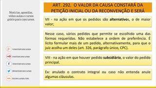ART. 292. O VALOR DA CAUSA CONSTARÁ DA
PETIÇÃO INICIAL OU DA RECONVENÇÃO E SERÁ
VII - na ação em que os pedidos são alternativos, o de maior
valor;
Nesse caso, vários pedidos que permite se escolhido uma das
formas requeridas. Não estabelece a ordem de preferência. É
lícito formular mais de um pedido, alternativamente, para que o
juiz acolha um deles (art. 326, parágrafo único, CPC).
VIII - na ação em que houver pedido subsidiário, o valor do pedido
principal.
Ex: anulado o contrato integral ou caso não entenda anule
algumas cláusulas.
 