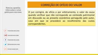 CORREÇÃO DE OFÍCIO DO VALOR
O juiz corrigirá, de ofício e por arbitramento, o valor da causa
quando verificar que não corresponde ao conteúdo patrimonial
em discussão ou ao proveito econômico perseguido pelo autor,
caso em que se procederá ao recolhimento das custas
correspondentes.
 