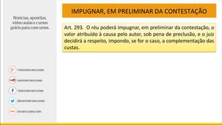IMPUGNAR, EM PRELIMINAR DA CONTESTAÇÃO
Art. 293. O réu poderá impugnar, em preliminar da contestação, o
valor atribuído à causa pelo autor, sob pena de preclusão, e o juiz
decidirá a respeito, impondo, se for o caso, a complementação das
custas.
 