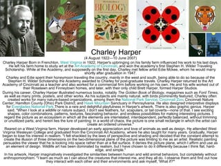 Charley Harper
                                                      (4 August 1922—10 June 2007)
Charley Harper Born in Frenchton, West Virginia in 1922, Harper's upbringing on his family farm influenced his work to his last days.
     He left his farm home to study art at the Art Academy of Cincinnati, and won the academy’s first Stephen H. Wilder Traveling
  Scholarship. While at the Academy, and supposedly on the first day, Charley met fellow artist Edie Mckee, whom he would marry
                                                      shortly after graduation in 1947.
  Charley and Edie spent their honeymoon traveling the country, mainly in the west and south, being able to do so because of the
    Stephen H. Wilder Scholarship the Academy awarded to Charley for post-graduate travels. Charley Harper returned to the Art
Academy of Cincinnati as a teacher and also worked for a commercial firm before working on his own. He and his wife worked out of
               their Roselawn and Finneytown homes, and later, with their only child Brett Harper, formed Harper Studios.
During his career, Charley Harper illustrated numerous books, notably The Golden Book of Biology, magazines such as Ford Times,
 as well as many prints, posters, and other works. As his subjects are mainly natural, with birds prominently featured, Charley often
    created works for many nature-based organizations, among them the National Park Service; Cincinnati Zoo; Cincinnati Nature
Center; Hamilton County (Ohio) Park District; and Hawk Mountain Sanctuary in Pennsylvania. He also designed interpretive displays
   for Everglades National Park.There is a rare and delightful playfulness in Harper's artwork. There is also graphic genius. Harper
    said, "When I look at a wildlife or nature subject, I don't see feathers, fur, scapulars, or tail coverts—none of that. I see exciting
    shapes, color combinations, patterns, textures, fascinating behavior, and endless possibilities for making interesting pictures. I
 regard the picture as an ecosystem in which all the elements are interrelated, interdependent, perfectly balanced, without trimming
 or unutilized parts; and herein lies the lure of painting: In a world of chaos, the picture is one small rectangle in which the artist can
                                                        create an ordered universe."
 Reared on a West Virginia farm, Harper developed an early appreciation and love of animals as well as design. He attended West
Virginia Wesleyan College and graduated from the Cincinnati Art Academy, where he also taught for many years. Gradually, Harper
began to lose his interest in realism. "I felt shackled by the laws of perspective and shading and decided that the constant attempt to
 create the illusion of three dimensions on the two-dimensional plane of the picture was limiting to me as an artist. Realistic painting
persuades the viewer that he is looking into space rather than at a flat surface. It denies the picture plane, which I affirm and use as
  an element of design. Wildlife art has been dominated by realism, but I have chosen to do it differently because I think flat, hard-
                                                              edge, and simple."
 In his artwork, Harper imaginatively investigated the similarities between human and wild animal behaviors, but completely without
 anthropomorphism. "I learn as much as I can about the creatures that interest me, and they all do. I observe them and find out how
                             they interact with each other and their environments and ask myself, 'What if?'"
 
