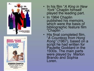 • In his film “A King in New
  York” Chaplin himself
  played the leading part.
• In 1964 Chaplin
  published his memoirs,
  which were the basis of
  bibliographic feature film
  “Chaplin ”.
• His final completed film,
  “A Countess from Hong
  Kong” (1967), based on a
  script he had written for
  Paulette Goddard in the
  1930s. The main parts
  were played by Marlon
  Brando and Sophia
  Loren.
 