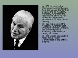 •   In  1972 he received a
    lifetime achievement award
    from the Lincoln Center Film
    Society and an Academy
    Honorary Award for "the
    incalculable effect he has
    had in making motion
    pictures the art form of this
    century".
•   In 1953 he received the
    Academy Award for Best
    Original Score for Limelight,
    the only competitive
    Academy Award he won
    during his career.
•   In 1975 Queen Elizabeth II
    made him a Knight
    Commander of the British
    Empire.
 