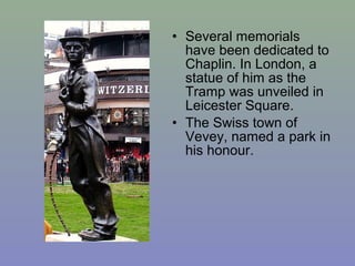 • Several memorials
  have been dedicated to
  Chaplin. In London, a
  statue of him as the
  Tramp was unveiled in
  Leicester Square.
• The Swiss town of
  Vevey, named a park in
  his honour.
 