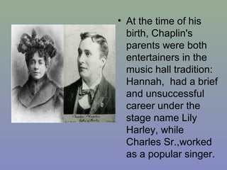 • At the time of his
  birth, Chaplin's
  parents were both
  entertainers in the
  music hall tradition:
  Hannah, had a brief
  and unsuccessful
  career under the
  stage name Lily
  Harley, while
  Charles Sr.,worked
  as a popular singer.
 