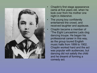 •   Chaplin's first stage appearance
    came at five years old, when he
    took over from his mother one
    night in Aldershot.
•   The young boy confidently
    entertained the crowd, and
    received laughter and applause.
•   Chaplin became a member of
    “The Eight Lancashire Lads clog
    dancing troupe. He began his
    professional career in this way,
    as the group toured English
    music halls from 1899 to 1902.
    Chaplin worked hard and the act
    was popular with audiences, but
    dancing did not satisfy the child
    and he dreamt of forming a
    comedy act.
 